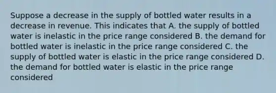 Suppose a decrease in the supply of bottled water results in a decrease in revenue. This indicates that A. the supply of bottled water is inelastic in the price range considered B. the demand for bottled water is inelastic in the price range considered C. the supply of bottled water is elastic in the price range considered D. the demand for bottled water is elastic in the price range considered