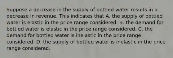 Suppose a decrease in the supply of bottled water results in a decrease in revenue. This indicates that A. the supply of bottled water is elastic in the price range considered. B. the demand for bottled water is elastic in the price range considered. C. the demand for bottled water is inelastic in the price range considered. D. the supply of bottled water is inelastic in the price range considered.