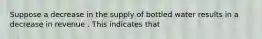 Suppose a decrease in the supply of bottled water results in a decrease in revenue . This indicates that