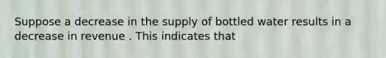 Suppose a decrease in the supply of bottled water results in a decrease in revenue . This indicates that