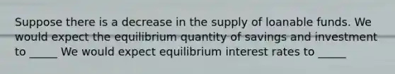 Suppose there is a decrease in the supply of loanable funds. We would expect the equilibrium quantity of savings and investment to _____ We would expect equilibrium interest rates to _____