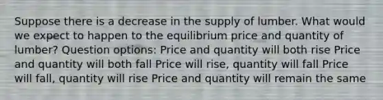 Suppose there is a decrease in the supply of lumber. What would we expect to happen to the equilibrium price and quantity of lumber? Question options: Price and quantity will both rise Price and quantity will both fall Price will rise, quantity will fall Price will fall, quantity will rise Price and quantity will remain the same