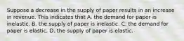 Suppose a decrease in the supply of paper results in an increase in revenue. This indicates that A. the demand for paper is inelastic. B. the supply of paper is inelastic. C. the demand for paper is elastic. D. the supply of paper is elastic.