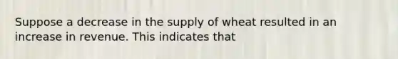 Suppose a decrease in the supply of wheat resulted in an increase in revenue. This indicates that