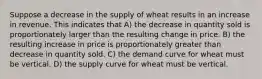 Suppose a decrease in the supply of wheat results in an increase in revenue. This indicates that A) the decrease in quantity sold is proportionately larger than the resulting change in price. B) the resulting increase in price is proportionately greater than decrease in quantity sold. C) the demand curve for wheat must be vertical. D) the supply curve for wheat must be vertical.