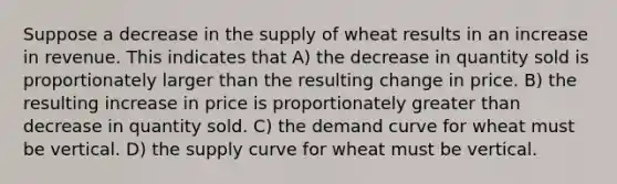 Suppose a decrease in the supply of wheat results in an increase in revenue. This indicates that A) the decrease in quantity sold is proportionately larger than the resulting change in price. B) the resulting increase in price is proportionately greater than decrease in quantity sold. C) the demand curve for wheat must be vertical. D) the supply curve for wheat must be vertical.