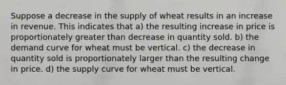 Suppose a decrease in the supply of wheat results in an increase in revenue. This indicates that a) the resulting increase in price is proportionately greater than decrease in quantity sold. b) the demand curve for wheat must be vertical. c) the decrease in quantity sold is proportionately larger than the resulting change in price. d) the supply curve for wheat must be vertical.