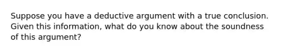 Suppose you have a deductive argument with a true conclusion. Given this information, what do you know about the soundness of this argument?