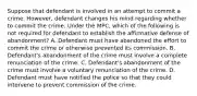 Suppose that defendant is involved in an attempt to commit a crime. However, defendant changes his mind regarding whether to commit the crime. Under the MPC, which of the following is not required for defendant to establish the affirmative defense of abandonment? A. Defendant must have abandoned the effort to commit the crime or otherwise prevented its commission. B. Defendant's abandonment of the crime must involve a complete renunciation of the crime. C. Defendant's abandonment of the crime must involve a voluntary renunciation of the crime. D. Defendant must have notified the police so that they could intervene to prevent commission of the crime.