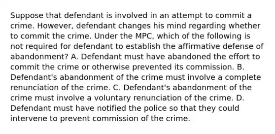 Suppose that defendant is involved in an attempt to commit a crime. However, defendant changes his mind regarding whether to commit the crime. Under the MPC, which of the following is not required for defendant to establish the affirmative defense of abandonment? A. Defendant must have abandoned the effort to commit the crime or otherwise prevented its commission. B. Defendant's abandonment of the crime must involve a complete renunciation of the crime. C. Defendant's abandonment of the crime must involve a voluntary renunciation of the crime. D. Defendant must have notified the police so that they could intervene to prevent commission of the crime.