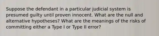 Suppose the defendant in a particular judicial system is presumed guilty until proven innocent. What are the null and alternative​ hypotheses? What are the meanings of the risks of committing either a Type I or Type II​ error?