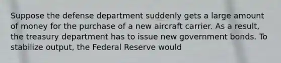 Suppose the defense department suddenly gets a large amount of money for the purchase of a new aircraft carrier. As a result, the treasury department has to issue new government bonds. To stabilize output, the Federal Reserve would