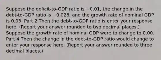 Suppose the​ deficit-to-GDP ratio is −0.01​, the change in the​ debt-to-GDP ratio is −0.028​, and the growth rate of nominal GDP is 0.03. Part 2 Then the​ debt-to-GDP ratio is enter your response here. ​(Report your answer rounded to two decimal places​.) Suppose the growth rate of nominal GDP were to change to 0.00. Part 4 Then the change in the​ debt-to-GDP ratio would change to enter your response here. ​(Report your answer rounded to three decimal places​.)