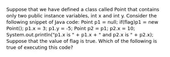 Suppose that we have defined a class called Point that contains only two public instance variables, int x and int y. Consider the following snippet of Java code: Point p1 = null; if(flag)p1 = new Point(); p1.x = 3; p1.y = -5; Point p2 = p1; p2.x = 10; System.out.println("p1.x is " + p1.x + " and p2.x is " + p2.x); Suppose that the value of flag is true. Which of the following is true of executing this code?