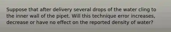 Suppose that after delivery several drops of the water cling to the inner wall of the pipet. Will this technique error increases, decrease or have no effect on the reported density of water?