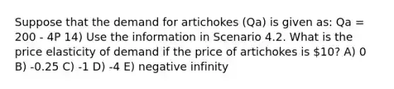 Suppose that the demand for artichokes (Qa) is given as: Qa = 200 - 4P 14) Use the information in Scenario 4.2. What is the price elasticity of demand if the price of artichokes is 10? A) 0 B) -0.25 C) -1 D) -4 E) negative infinity