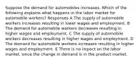 Suppose the demand for automobiles increases. Which of the following explains what happens in the labor market for automobile workers? Responses A The supply of automobile workers increases resulting in lower wages and employment. B The demand for automobile workers decreases resulting in higher wages and employment. C The supply of automobile workers decreases resulting in higher wages and employment. D The demand for automobile workers increases resulting in higher wages and employment. E There is no impact on the labor market, since the change in demand is in the product market.