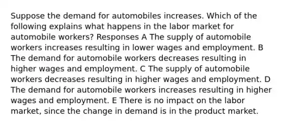 Suppose the demand for automobiles increases. Which of the following explains what happens in the labor market for automobile workers? Responses A The supply of automobile workers increases resulting in lower wages and employment. B The demand for automobile workers decreases resulting in higher wages and employment. C The supply of automobile workers decreases resulting in higher wages and employment. D The demand for automobile workers increases resulting in higher wages and employment. E There is no impact on the labor market, since the change in demand is in the product market.