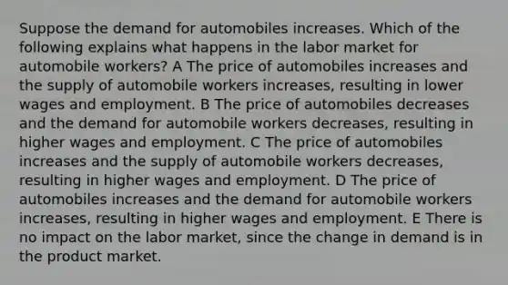 Suppose the demand for automobiles increases. Which of the following explains what happens in the labor market for automobile workers? A The price of automobiles increases and the supply of automobile workers increases, resulting in lower wages and employment. B The price of automobiles decreases and the demand for automobile workers decreases, resulting in higher wages and employment. C The price of automobiles increases and the supply of automobile workers decreases, resulting in higher wages and employment. D The price of automobiles increases and the demand for automobile workers increases, resulting in higher wages and employment. E There is no impact on the labor market, since the change in demand is in the product market.