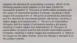 Suppose the demand for automobiles increases. Which of the following explains what happens in the labor market for automobile workers? A. The price of automobiles increases and the supply of automobile workers increases, resulting in lower wages and employment. B. The price of automobiles decreases and the demand for automobile workers decreases, resulting in higher wages and employment. C. The price of automobiles increases and the supply of automobile workers decreases, resulting in higher wages and employment. D. The price of automobiles increases and the demand for automobile workers increases, resulting in higher wages and employment. E. There is no impact on the labor market, since the change in demand is in the product market.