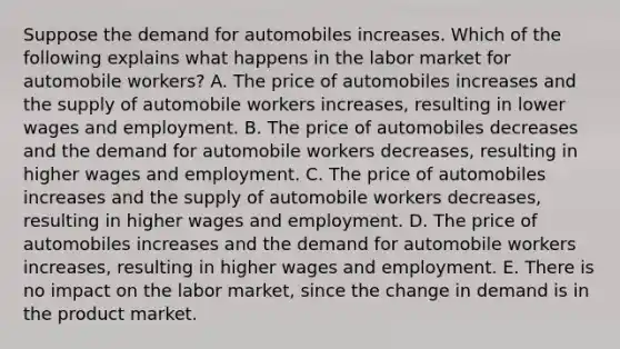 Suppose the demand for automobiles increases. Which of the following explains what happens in the labor market for automobile workers? A. The price of automobiles increases and the supply of automobile workers increases, resulting in lower wages and employment. B. The price of automobiles decreases and the demand for automobile workers decreases, resulting in higher wages and employment. C. The price of automobiles increases and the supply of automobile workers decreases, resulting in higher wages and employment. D. The price of automobiles increases and the demand for automobile workers increases, resulting in higher wages and employment. E. There is no impact on the labor market, since the change in demand is in the product market.