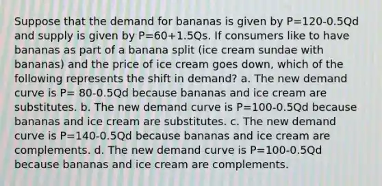 Suppose that the demand for bananas is given by P=120-0.5Qd and supply is given by P=60+1.5Qs. If consumers like to have bananas as part of a banana split (ice cream sundae with bananas) and the price of ice cream goes down, which of the following represents the shift in demand? a. The new demand curve is P= 80-0.5Qd because bananas and ice cream are substitutes. b. The new demand curve is P=100-0.5Qd because bananas and ice cream are substitutes. c. The new demand curve is P=140-0.5Qd because bananas and ice cream are complements. d. The new demand curve is P=100-0.5Qd because bananas and ice cream are complements.