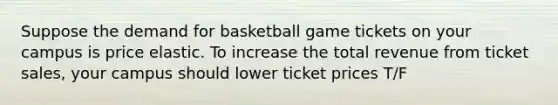 Suppose the demand for basketball game tickets on your campus is price elastic. To increase the total revenue from ticket sales, your campus should lower ticket prices T/F