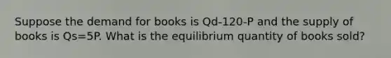 Suppose the demand for books is Qd-120-P and the supply of books is Qs=5P. What is the equilibrium quantity of books sold?