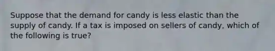 Suppose that the demand for candy is less elastic than the supply of candy. If a tax is imposed on sellers of candy, which of the following is true?