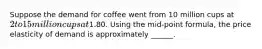 Suppose the demand for coffee went from 10 million cups at 2 to 15 million cups at1.80. Using the mid-point formula, the price elasticity of demand is approximately ______.