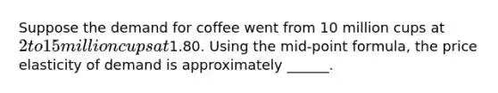 Suppose the demand for coffee went from 10 million cups at 2 to 15 million cups at1.80. Using the mid-point formula, the price elasticity of demand is approximately ______.