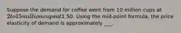Suppose the demand for coffee went from 10 million cups at 2 to 15 million cups at1.50. Using the mid-point formula, the price elasticity of demand is approximately ___.