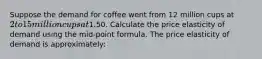 Suppose the demand for coffee went from 12 million cups at 2 to 15 million cups at1.50. Calculate the price elasticity of demand using the mid-point formula. The price elasticity of demand is approximately: