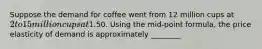 Suppose the demand for coffee went from 12 million cups at 2 to 15 million cups at1.50. Using the mid-point formula, the price elasticity of demand is approximately ________