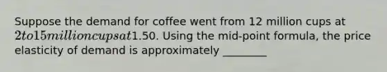 Suppose the demand for coffee went from 12 million cups at 2 to 15 million cups at1.50. Using the mid-point formula, the price elasticity of demand is approximately ________