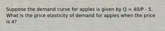 Suppose the demand curve for apples is given by Q = 40/P - 5. What is the price elasticity of demand for apples when the price is 4?