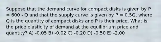 Suppose that the demand curve for compact disks is given by P = 600 - Q and that the supply curve is given by P = 0.5Q, where Q is the quantity of compact disks and P is their price. What is the price elasticity of demand at the equilibrium price and quantity? A) -0.05 B) -0.02 C) -0.20 D) -0.50 E) -2.00