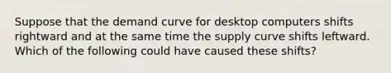 Suppose that the demand curve for desktop computers shifts rightward and at the same time the supply curve shifts leftward. Which of the following could have caused these shifts?