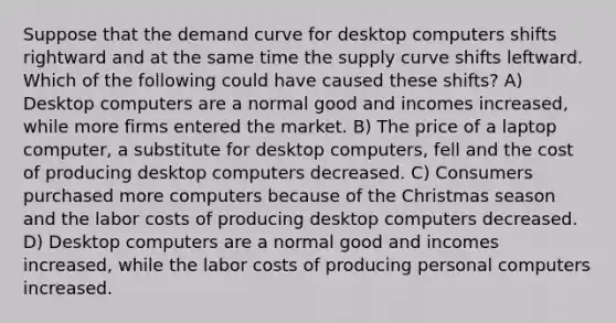 Suppose that the demand curve for desktop computers shifts rightward and at the same time the supply curve shifts leftward. Which of the following could have caused these shifts? A) Desktop computers are a normal good and incomes increased, while more firms entered the market. B) The price of a laptop computer, a substitute for desktop computers, fell and the cost of producing desktop computers decreased. C) Consumers purchased more computers because of the Christmas season and the labor costs of producing desktop computers decreased. D) Desktop computers are a normal good and incomes increased, while the labor costs of producing personal computers increased.