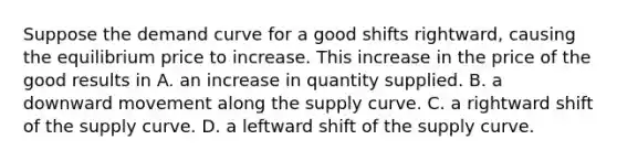 Suppose the demand curve for a good shifts​ rightward, causing the equilibrium price to increase. This increase in the price of the good results in A. an increase in quantity supplied. B. a downward movement along the supply curve. C. a rightward shift of the supply curve. D. a leftward shift of the supply curve.