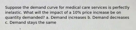 Suppose the demand curve for medical care services is perfectly inelastic. What will the impact of a 10% price increase be on quantity demanded? a. Demand increases b. Demand decreases c. Demand stays the same