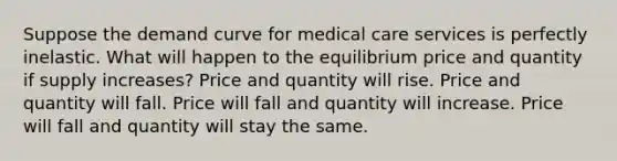 Suppose the demand curve for medical care services is perfectly inelastic. What will happen to the equilibrium price and quantity if supply increases? Price and quantity will rise. Price and quantity will fall. Price will fall and quantity will increase. Price will fall and quantity will stay the same.