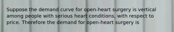 Suppose the demand curve for open-heart surgery is vertical among people with serious heart conditions, with respect to price. Therefore the demand for open-heart surgery is