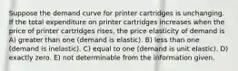 Suppose the demand curve for printer cartridges is unchanging. If the total expenditure on printer cartridges increases when the price of printer cartridges rises, the price elasticity of demand is A) greater than one (demand is elastic). B) less than one (demand is inelastic). C) equal to one (demand is unit elastic). D) exactly zero. E) not determinable from the information given.