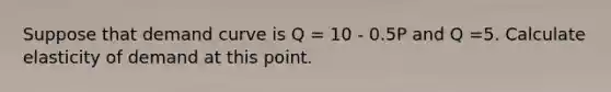 Suppose that demand curve is Q = 10 - 0.5P and Q =5. Calculate elasticity of demand at this point.