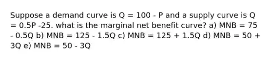 Suppose a demand curve is Q = 100 - P and a supply curve is Q = 0.5P -25. what is the marginal net benefit curve? a) MNB = 75 - 0.5Q b) MNB = 125 - 1.5Q c) MNB = 125 + 1.5Q d) MNB = 50 + 3Q e) MNB = 50 - 3Q