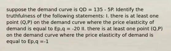 suppose the demand curve is QD = 135 - 5P. Identify the truthfulness of the following statements: I. there is at least one point (Q,P) on the demand curve where the price elasticity of demand is equal to Ep,q = -20 II. there is at least one point (Q,P) on the demand curve where the price elasticity of demand is equal to Ep,q =-1