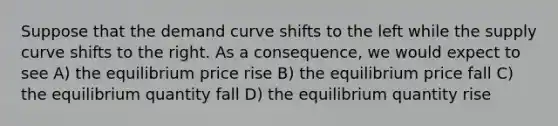 Suppose that the demand curve shifts to the left while the supply curve shifts to the right. As a consequence, we would expect to see A) the equilibrium price rise B) the equilibrium price fall C) the equilibrium quantity fall D) the equilibrium quantity rise