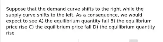 Suppose that the demand curve shifts to the right while the supply curve shifts to the left. As a consequence, we would expect to see A) the equilibrium quantity fall B) the equilibrium price rise C) the equilibrium price fall D) the equilibrium quantity rise