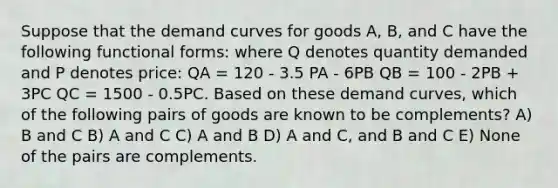 Suppose that the demand curves for goods A, B, and C have the following functional forms: where Q denotes quantity demanded and P denotes price: QA = 120 - 3.5 PA - 6PB QB = 100 - 2PB + 3PC QC = 1500 - 0.5PC. Based on these demand curves, which of the following pairs of goods are known to be complements? A) B and C B) A and C C) A and B D) A and C, and B and C E) None of the pairs are complements.